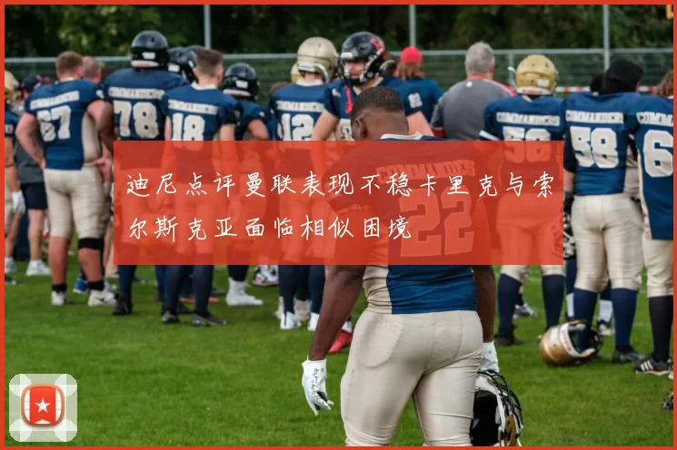 迪尼点评曼联表现不稳卡里克与索尔斯克亚面临相似困境