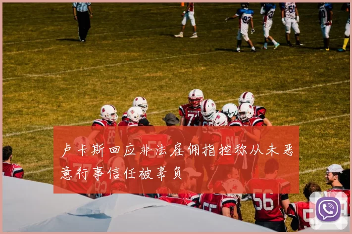 卢卡斯回应非法雇佣指控称从未恶意行事信任被辜负