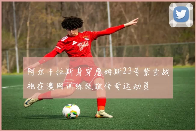 阿尔卡拉斯身穿詹姆斯23号紫金战袍在澳网训练致敬传奇运动员
