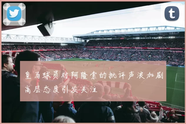 皇马球员对阿隆索的批评声浪加剧高层态度引发关注