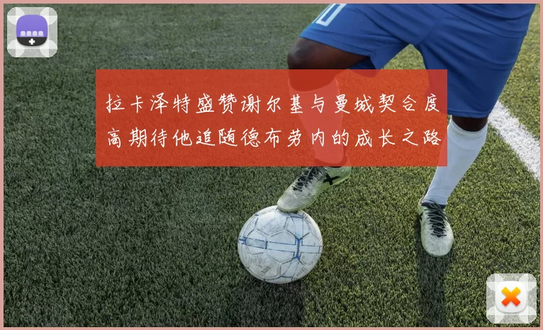 拉卡泽特盛赞谢尔基与曼城契合度高期待他追随德布劳内的成长之路